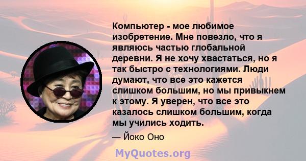 Компьютер - мое любимое изобретение. Мне повезло, что я являюсь частью глобальной деревни. Я не хочу хвастаться, но я так быстро с технологиями. Люди думают, что все это кажется слишком большим, но мы привыкнем к этому. 