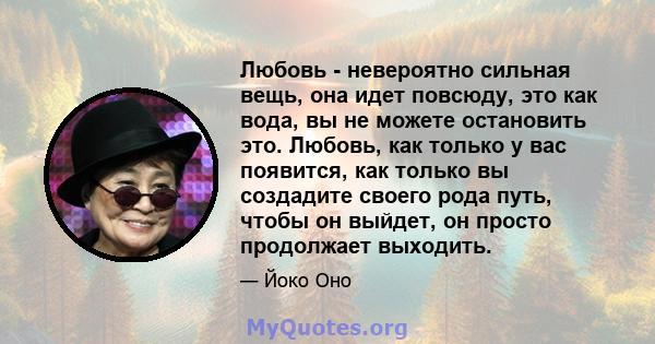 Любовь - невероятно сильная вещь, она идет повсюду, это как вода, вы не можете остановить это. Любовь, как только у вас появится, как только вы создадите своего рода путь, чтобы он выйдет, он просто продолжает выходить.