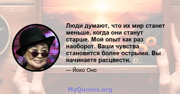 Люди думают, что их мир станет меньше, когда они станут старше. Мой опыт как раз наоборот. Ваши чувства становятся более острыми. Вы начинаете расцвести.