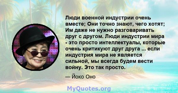 Люди военной индустрии очень вместе; Они точно знают, чего хотят; Им даже не нужно разговаривать друг с другом. Люди индустрии мира - это просто интеллектуалы, которые очень критикуют друг друга ... если индустрия мира