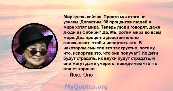 Мир здесь сейчас. Просто мы этого не узнаем. Допустим, 98 процентов людей в мире хотят мира. Теперь люди говорят, даже люди из Сибири? Да. Мы хотим мира во всем мире. Два процента действительно завязывают, чтобы