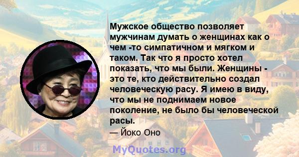 Мужское общество позволяет мужчинам думать о женщинах как о чем -то симпатичном и мягком и таком. Так что я просто хотел показать, что мы были. Женщины - это те, кто действительно создал человеческую расу. Я имею в