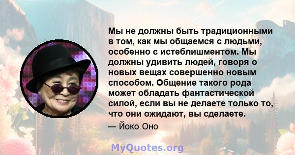 Мы не должны быть традиционными в том, как мы общаемся с людьми, особенно с истеблишментом. Мы должны удивить людей, говоря о новых вещах совершенно новым способом. Общение такого рода может обладать фантастической