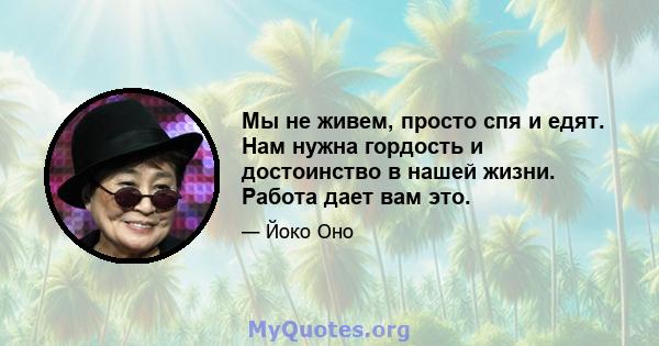 Мы не живем, просто спя и едят. Нам нужна гордость и достоинство в нашей жизни. Работа дает вам это.