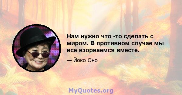 Нам нужно что -то сделать с миром. В противном случае мы все взорваемся вместе.