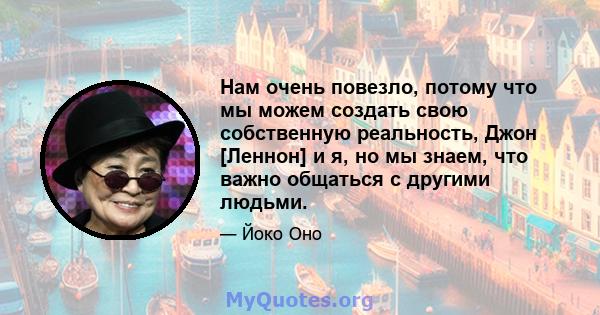 Нам очень повезло, потому что мы можем создать свою собственную реальность, Джон [Леннон] и я, но мы знаем, что важно общаться с другими людьми.