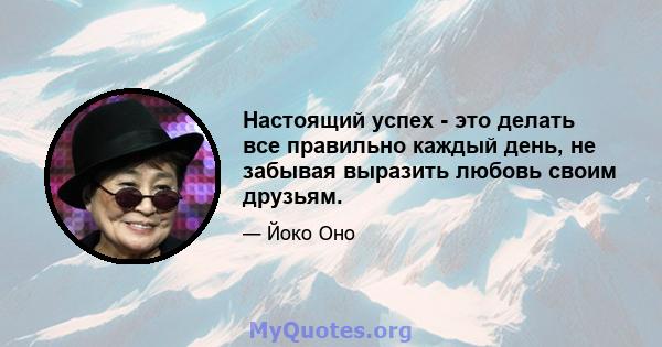 Настоящий успех - это делать все правильно каждый день, не забывая выразить любовь своим друзьям.