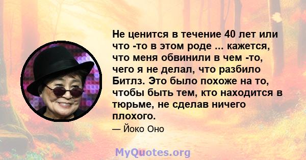 Не ценится в течение 40 лет или что -то в этом роде ... кажется, что меня обвинили в чем -то, чего я не делал, что разбило Битлз. Это было похоже на то, чтобы быть тем, кто находится в тюрьме, не сделав ничего плохого.