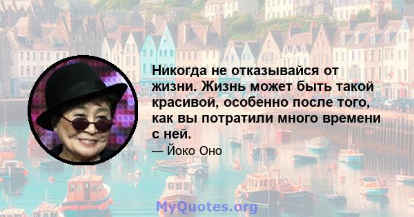 Никогда не отказывайся от жизни. Жизнь может быть такой красивой, особенно после того, как вы потратили много времени с ней.