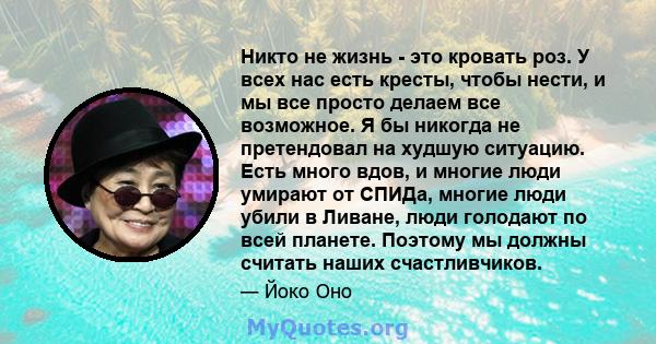 Никто не жизнь - это кровать роз. У всех нас есть кресты, чтобы нести, и мы все просто делаем все возможное. Я бы никогда не претендовал на худшую ситуацию. Есть много вдов, и многие люди умирают от СПИДа, многие люди