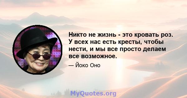 Никто не жизнь - это кровать роз. У всех нас есть кресты, чтобы нести, и мы все просто делаем все возможное.