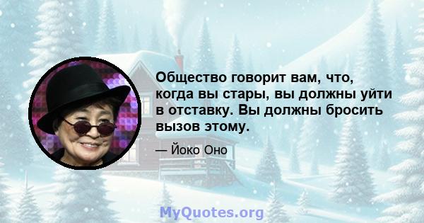 Общество говорит вам, что, когда вы стары, вы должны уйти в отставку. Вы должны бросить вызов этому.