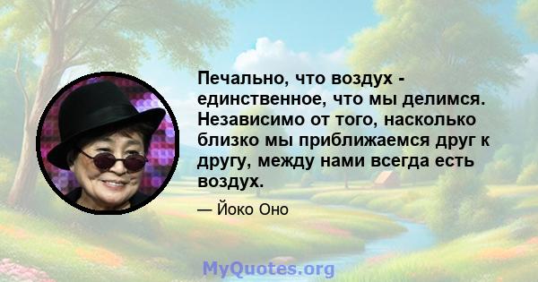 Печально, что воздух - единственное, что мы делимся. Независимо от того, насколько близко мы приближаемся друг к другу, между нами всегда есть воздух.