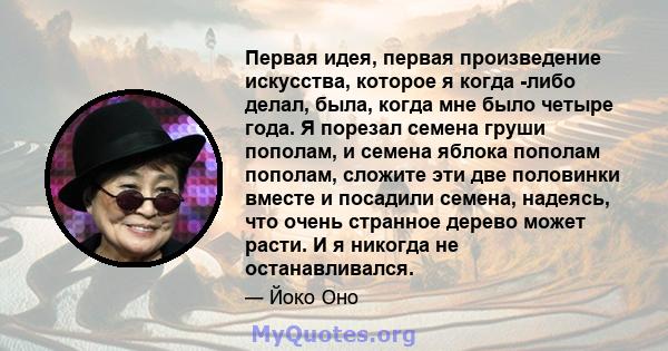 Первая идея, первая произведение искусства, которое я когда -либо делал, была, когда мне было четыре года. Я порезал семена груши пополам, и семена яблока пополам пополам, сложите эти две половинки вместе и посадили