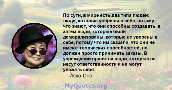 По сути, в мире есть два типа людей: люди, которые уверены в себе, потому что знают, что они способны создавать, а затем люди, которые были деморализованы, которые не уверены в себе, потому что им сказали, что они не