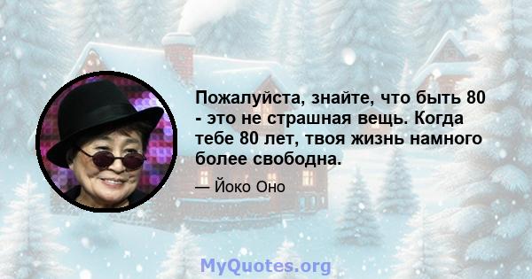 Пожалуйста, знайте, что быть 80 - это не страшная вещь. Когда тебе 80 лет, твоя жизнь намного более свободна.