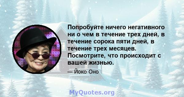 Попробуйте ничего негативного ни о чем в течение трех дней, в течение сорока пяти дней, в течение трех месяцев. Посмотрите, что происходит с вашей жизнью.