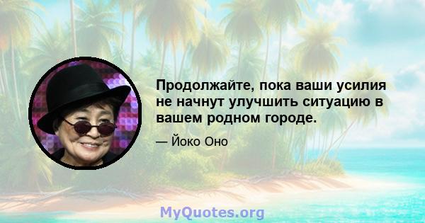 Продолжайте, пока ваши усилия не начнут улучшить ситуацию в вашем родном городе.