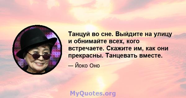 Танцуй во сне. Выйдите на улицу и обнимайте всех, кого встречаете. Скажите им, как они прекрасны. Танцевать вместе.