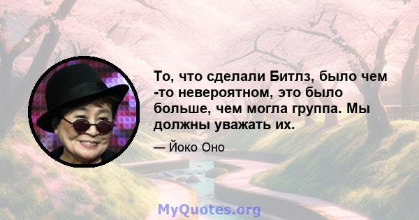 То, что сделали Битлз, было чем -то невероятном, это было больше, чем могла группа. Мы должны уважать их.