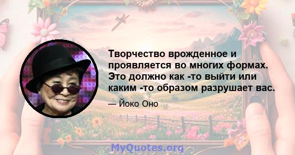 Творчество врожденное и проявляется во многих формах. Это должно как -то выйти или каким -то образом разрушает вас.