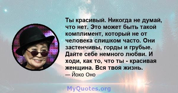 Ты красивый. Никогда не думай, что нет. Это может быть такой комплимент, который не от человека слишком часто. Они застенчивы, горды и грубые. Дайте себе немного любви. И ходи, как то, что ты - красивая женщина. Вся