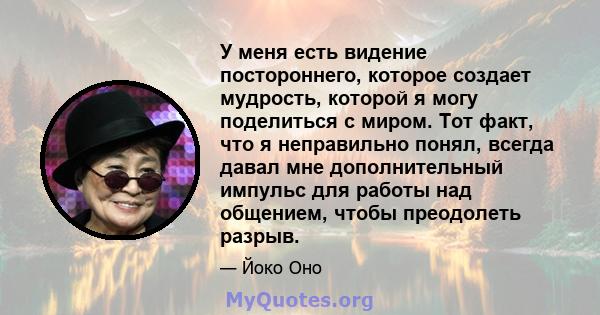 У меня есть видение постороннего, которое создает мудрость, которой я могу поделиться с миром. Тот факт, что я неправильно понял, всегда давал мне дополнительный импульс для работы над общением, чтобы преодолеть разрыв.