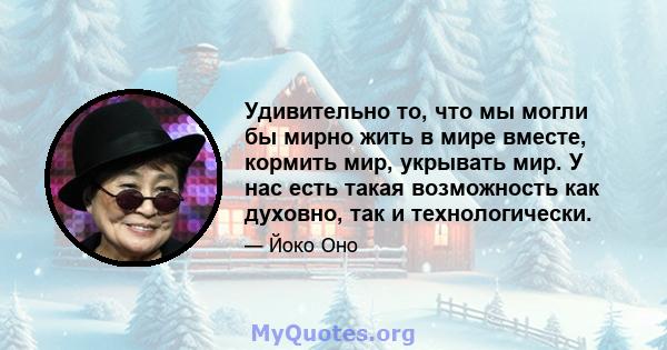 Удивительно то, что мы могли бы мирно жить в мире вместе, кормить мир, укрывать мир. У нас есть такая возможность как духовно, так и технологически.