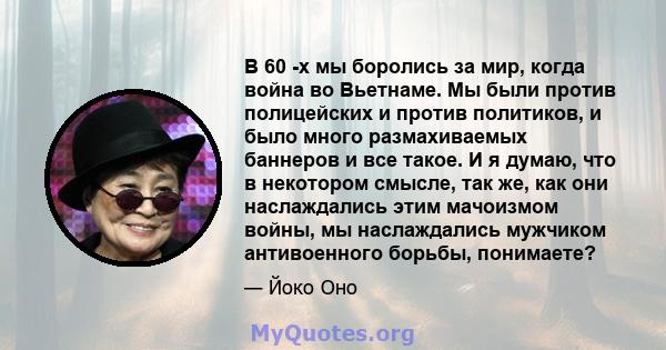 В 60 -х мы боролись за мир, когда война во Вьетнаме. Мы были против полицейских и против политиков, и было много размахиваемых баннеров и все такое. И я думаю, что в некотором смысле, так же, как они наслаждались этим