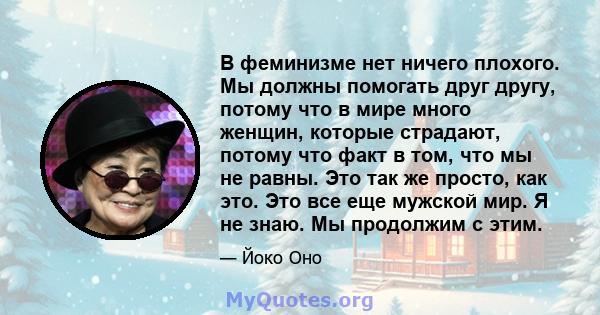 В феминизме нет ничего плохого. Мы должны помогать друг другу, потому что в мире много женщин, которые страдают, потому что факт в том, что мы не равны. Это так же просто, как это. Это все еще мужской мир. Я не знаю. Мы 