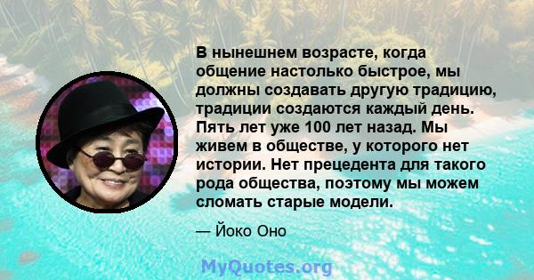 В нынешнем возрасте, когда общение настолько быстрое, мы должны создавать другую традицию, традиции создаются каждый день. Пять лет уже 100 лет назад. Мы живем в обществе, у которого нет истории. Нет прецедента для