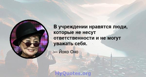 В учреждении нравятся люди, которые не несут ответственности и не могут уважать себя.