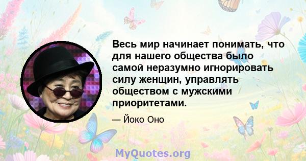 Весь мир начинает понимать, что для нашего общества было самой неразумно игнорировать силу женщин, управлять обществом с мужскими приоритетами.