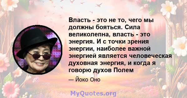 Власть - это не то, чего мы должны бояться. Сила великолепна, власть - это энергия. И с точки зрения энергии, наиболее важной энергией является человеческая духовная энергия, и когда я говорю духов Полем