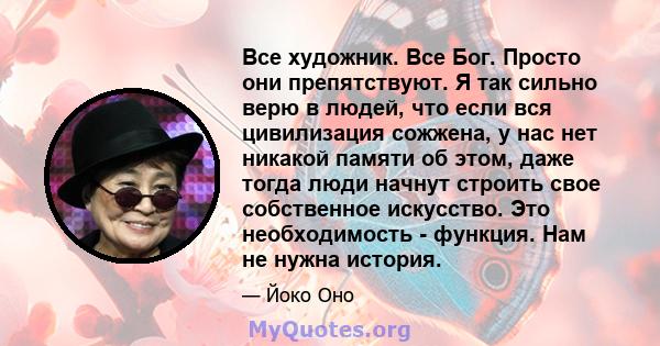 Все художник. Все Бог. Просто они препятствуют. Я так сильно верю в людей, что если вся цивилизация сожжена, у нас нет никакой памяти об этом, даже тогда люди начнут строить свое собственное искусство. Это необходимость 