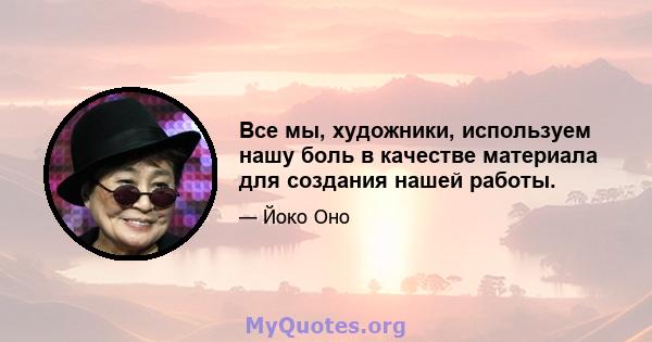 Все мы, художники, используем нашу боль в качестве материала для создания нашей работы.