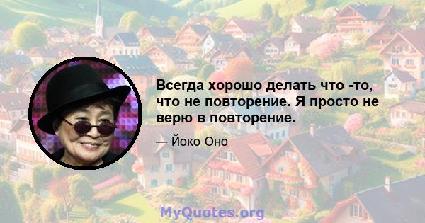 Всегда хорошо делать что -то, что не повторение. Я просто не верю в повторение.