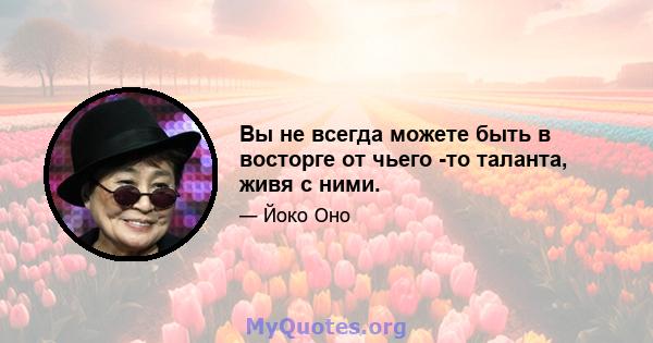 Вы не всегда можете быть в восторге от чьего -то таланта, живя с ними.