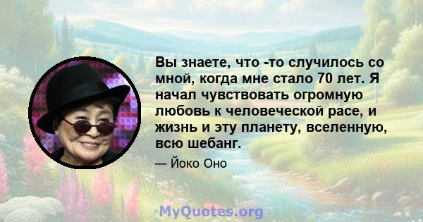 Вы знаете, что -то случилось со мной, когда мне стало 70 лет. Я начал чувствовать огромную любовь к человеческой расе, и жизнь и эту планету, вселенную, всю шебанг.