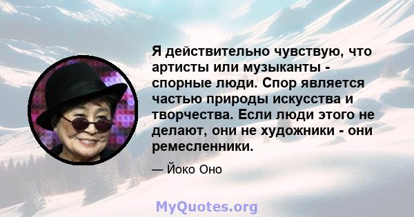 Я действительно чувствую, что артисты или музыканты - спорные люди. Спор является частью природы искусства и творчества. Если люди этого не делают, они не художники - они ремесленники.