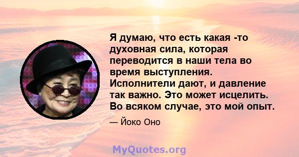 Я думаю, что есть какая -то духовная сила, которая переводится в наши тела во время выступления. Исполнители дают, и давление так важно. Это может исцелить. Во всяком случае, это мой опыт.