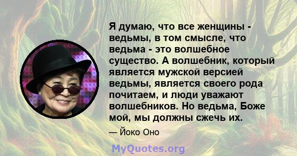 Я думаю, что все женщины - ведьмы, в том смысле, что ведьма - это волшебное существо. А волшебник, который является мужской версией ведьмы, является своего рода почитаем, и люди уважают волшебников. Но ведьма, Боже мой, 