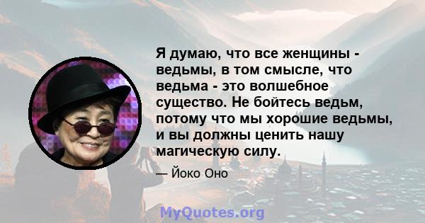 Я думаю, что все женщины - ведьмы, в том смысле, что ведьма - это волшебное существо. Не бойтесь ведьм, потому что мы хорошие ведьмы, и вы должны ценить нашу магическую силу.