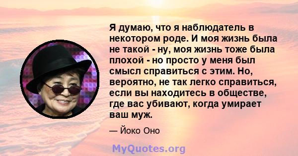 Я думаю, что я наблюдатель в некотором роде. И моя жизнь была не такой - ну, моя жизнь тоже была плохой - но просто у меня был смысл справиться с этим. Но, вероятно, не так легко справиться, если вы находитесь в