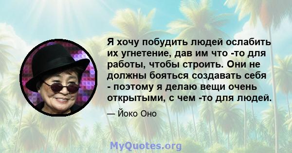 Я хочу побудить людей ослабить их угнетение, дав им что -то для работы, чтобы строить. Они не должны бояться создавать себя - поэтому я делаю вещи очень открытыми, с чем -то для людей.