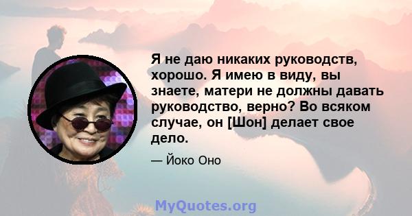 Я не даю никаких руководств, хорошо. Я имею в виду, вы знаете, матери не должны давать руководство, верно? Во всяком случае, он [Шон] делает свое дело.