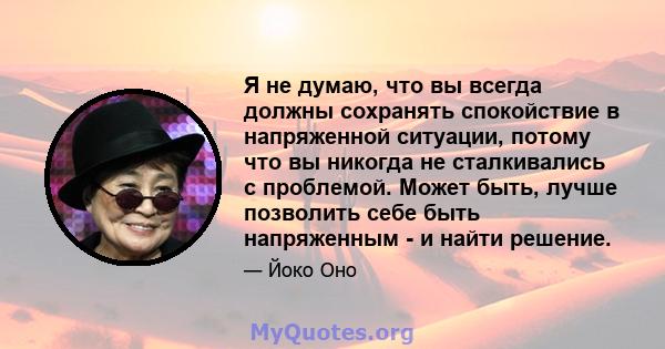 Я не думаю, что вы всегда должны сохранять спокойствие в напряженной ситуации, потому что вы никогда не сталкивались с проблемой. Может быть, лучше позволить себе быть напряженным - и найти решение.