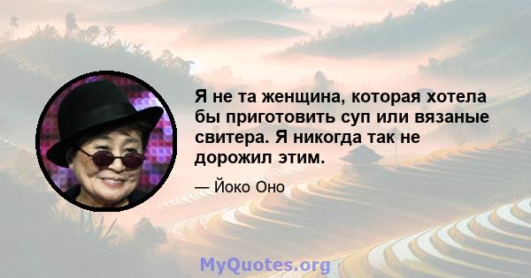 Я не та женщина, которая хотела бы приготовить суп или вязаные свитера. Я никогда так не дорожил этим.