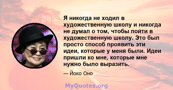 Я никогда не ходил в художественную школу и никогда не думал о том, чтобы пойти в художественную школу. Это был просто способ проявить эти идеи, которые у меня были. Идеи пришли ко мне, которые мне нужно было выразить.