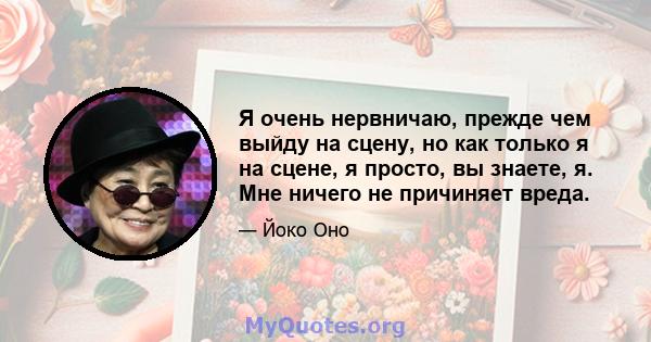 Я очень нервничаю, прежде чем выйду на сцену, но как только я на сцене, я просто, вы знаете, я. Мне ничего не причиняет вреда.